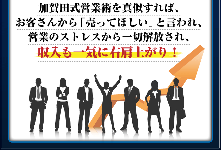 加賀田流営業術を真似すれば、お客さんから「売ってほしい」と言われ、営業のストレスから一切解放され、収入も一気に右肩上がり！
